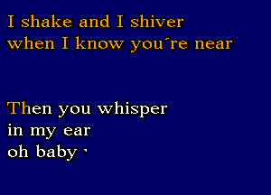 I shake and I shiver
when I know you're near

Then you whisper
in my ear
oh baby '