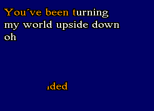 You've been turning

my world upside down
oh