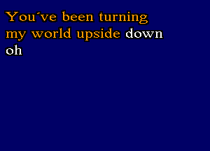 You've been turning

my world upside down
oh