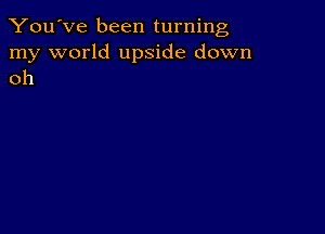 You've been turning

my world upside down
oh