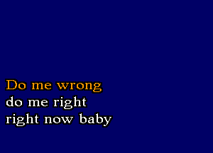 Do me wrong
do me right
right now baby