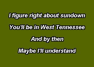 Ifigure right about sundown
You '1! be in West Tennessee

And by then

Maybe I'll understand