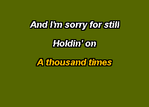And I'm sorry for still

Holdm' on

A thousand times