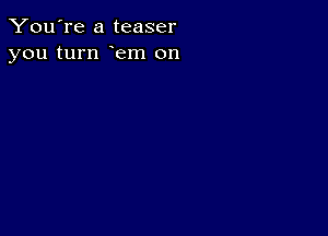 You're a teaser
you turn em on