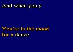 And when you g

You're in the mood
for a dance