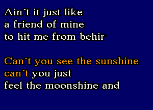 Ain't it just like
a friend of mine
to hit me from behir

Can't you see the sunshine
can't you just
feel the moonshine and