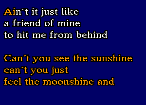 Ain't it just like
a friend of mine
to hit me from behind

Can't you see the sunshine
can't you just
feel the moonshine and