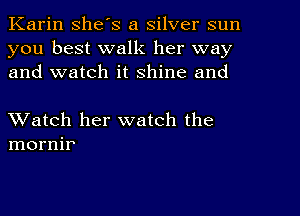 Karin she's a silver sun
you best walk her way
and watch it shine and

XVatch her watch the
mornir