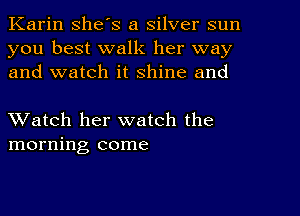 Karin she's a silver sun
you best walk her way
and watch it shine and

XVatch her watch the
morning come