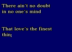 There ain't no doubt
in no one's mind

That love's the finest
thing