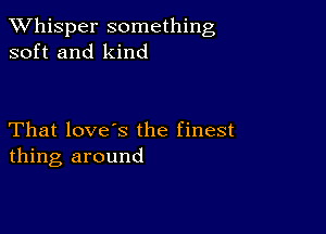 TWhisper something
soft and kind

That love's the finest
thing around