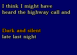 I think I might have
heard the highway call and

Dark and silent
late last night