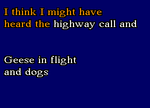 I think I might have
heard the highway call and

Geese in flight
and dogs