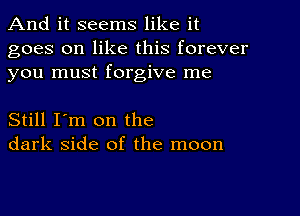 And it seems like it

goes on like this forever
you must forgive me

Still I'm on the
dark side of the moon