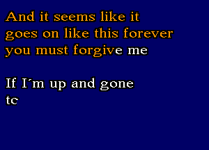 And it seems like it

goes on like this forever
you must forgive me

If I'm up and gone
to