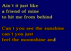 Ain't it just like
a friend of mine
to hit me from behind

Can't you see the sunshine
can't you just
feel the moonshine and