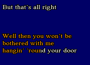 But that's all right

XVell then you won't be
bothered with me

hangin' Tound your door