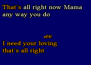 That's all right now Mama
any way you do

nee
I need your loving
thatos all right