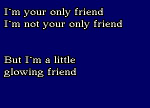 I'm your only friend
I'm not your only friend

But I'm a little
glowing friend