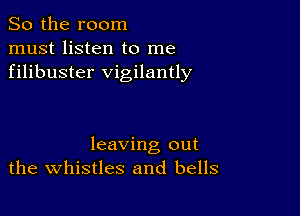 So the room
must listen to me
filibuster vigilantly

leaving out
the whistles and bells