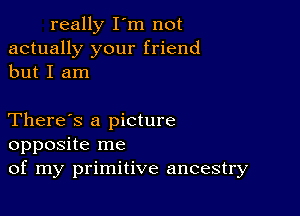 really I'm not
actually your friend
but I am

There's a picture
opposite me
of my primitive ancestry