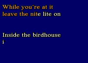 While you're at it
leave the nite lite on

Inside the birdhouse
i