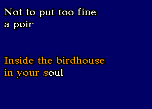 Not to put too fine
a poir

Inside the birdhouse
in your soul