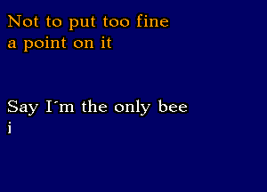 Not to put too fine
a point on it

Say I'm the only bee
i