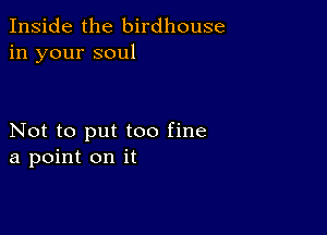 Inside the birdhouse
in your soul

Not to put too fine
a point on it