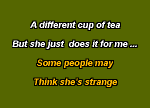 A different cup of tea
But she just does it for me

Some people may

Think she's strange