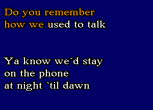 Do you remember
how we used to talk

Ya know wed stay
on the phone
at night til dawn