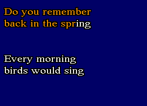 Do you remember
back in the spring

Every morning
birds would sing