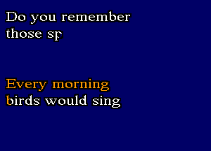 Do you remember
those Sp

Every morning
birds would sing