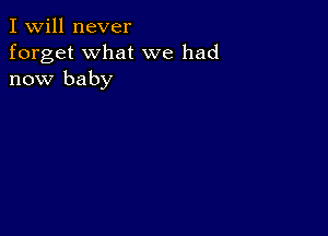 I Will never
forget what we had
now baby