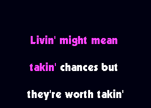 Liuin' might mean

takin' chances but

they're worth Iakin'