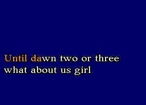 Until dawn two or three
What about us girl