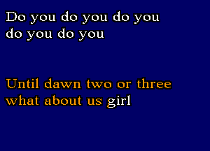 Do you do you do you
do you do you

Until dawn two or three
What about us girl