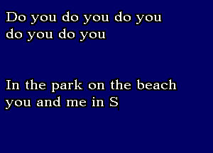 Do you do you do you
do you do you

In the park on the beach
you and me in S