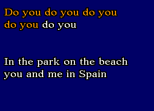 Do you do you do you
do you do you

In the park on the beach
you and me in Spain