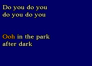 Do you do you
do you do you

Ooh in the park
after dark