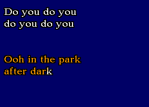 Do you do you
do you do you

Ooh in the park
after dark