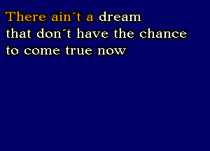 There ain't a dream
that don't have the chance
to come true now