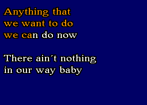 Anything that
we want to do
we can do now

There ain t nothing
in our way baby