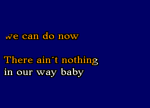 we can do now

There ain t nothing
in our way baby