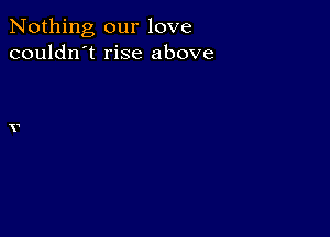 Nothing our love
couldn't rise above