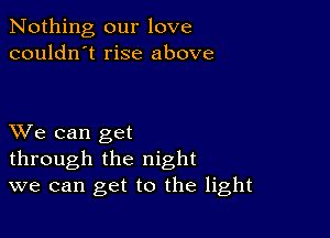 Nothing our love
couldn't rise above

XVe can get
through the night
we can get to the light