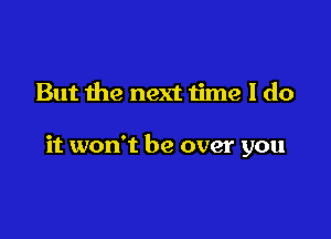 But the next time I do

it won't be over you