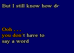 But I still know how do

Ooh . . .
you don't have to
say a word