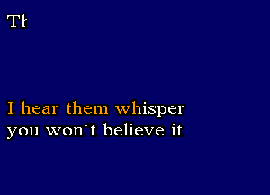 I hear them whisper
you won't believe it