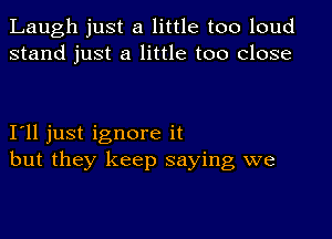 Laugh just a little too loud
stand just a little too close

I'll just ignore it
but they keep saying we